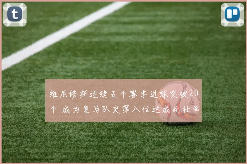 维尼修斯连续五个赛季进球突破20个 成为皇马队史第八位达成此壮举球员